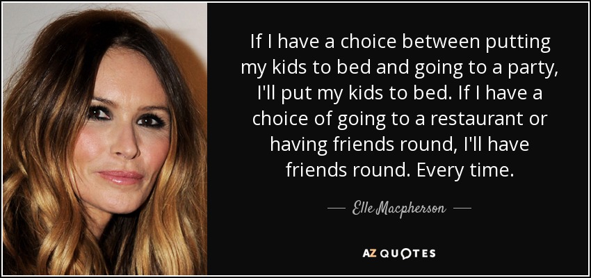 If I have a choice between putting my kids to bed and going to a party, I'll put my kids to bed. If I have a choice of going to a restaurant or having friends round, I'll have friends round. Every time. - Elle Macpherson