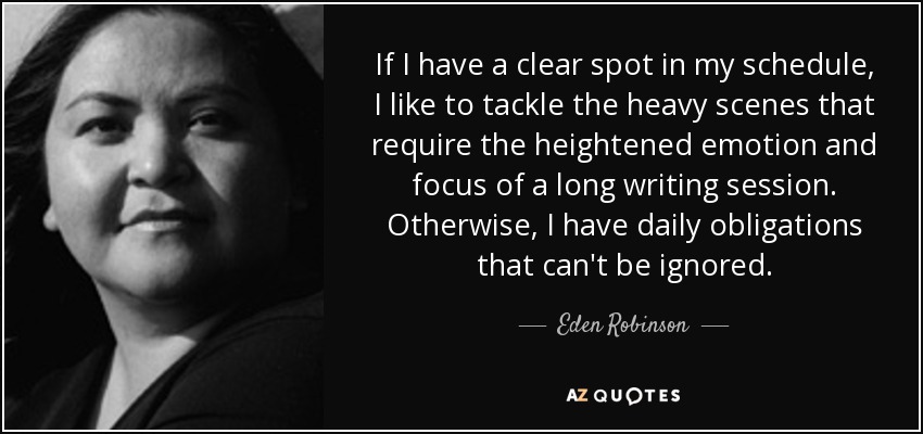 If I have a clear spot in my schedule, I like to tackle the heavy scenes that require the heightened emotion and focus of a long writing session. Otherwise, I have daily obligations that can't be ignored. - Eden Robinson