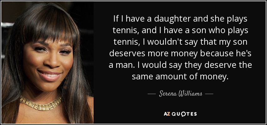 If I have a daughter and she plays tennis, and I have a son who plays tennis, I wouldn't say that my son deserves more money because he's a man. I would say they deserve the same amount of money. - Serena Williams