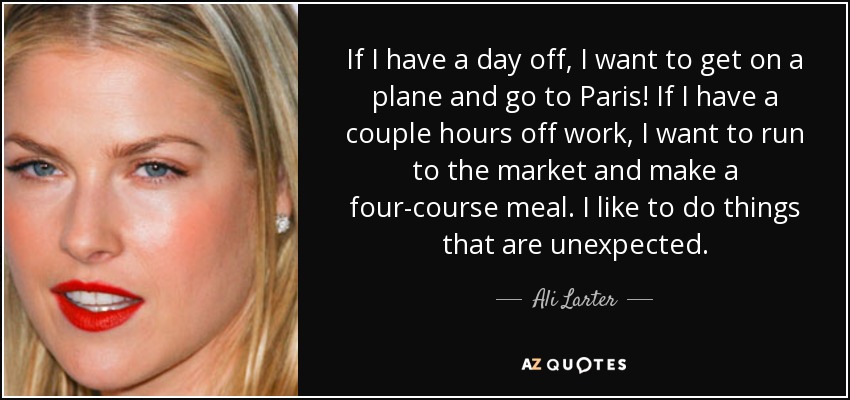 If I have a day off, I want to get on a plane and go to Paris! If I have a couple hours off work, I want to run to the market and make a four-course meal. I like to do things that are unexpected. - Ali Larter