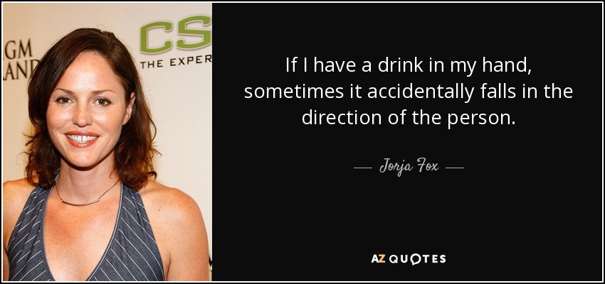 If I have a drink in my hand, sometimes it accidentally falls in the direction of the person. - Jorja Fox