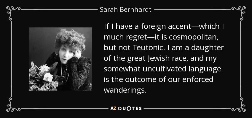 If I have a foreign accent—which I much regret—it is cosmopolitan, but not Teutonic. I am a daughter of the great Jewish race, and my somewhat uncultivated language is the outcome of our enforced wanderings. - Sarah Bernhardt