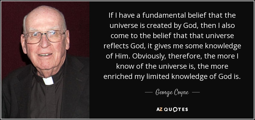 If I have a fundamental belief that the universe is created by God, then I also come to the belief that that universe reflects God, it gives me some knowledge of Him. Obviously, therefore, the more I know of the universe is, the more enriched my limited knowledge of God is. - George Coyne