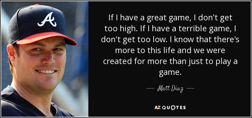 If I have a great game, I don't get too high. If I have a terrible game, I don't get too low. I know that there's more to this life and we were created for more than just to play a game. - Matt Diaz