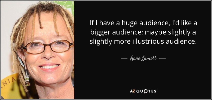 If I have a huge audience, I'd like a bigger audience; maybe slightly a slightly more illustrious audience. - Anne Lamott