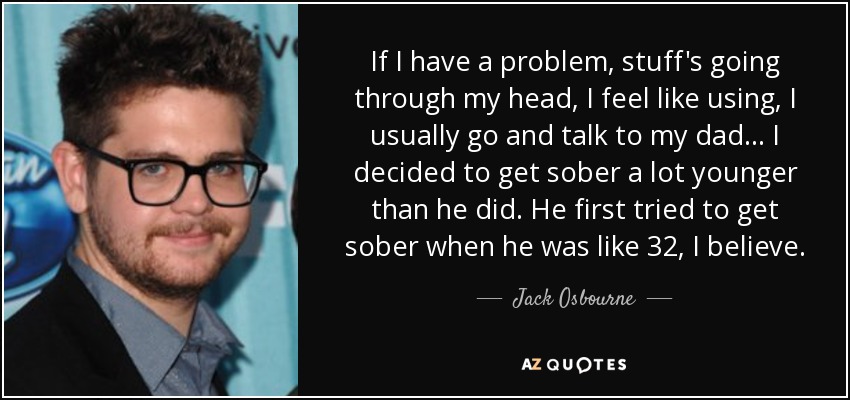 If I have a problem, stuff's going through my head, I feel like using, I usually go and talk to my dad... I decided to get sober a lot younger than he did. He first tried to get sober when he was like 32, I believe. - Jack Osbourne