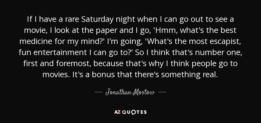 If I have a rare Saturday night when I can go out to see a movie, I look at the paper and I go, 'Hmm, what's the best medicine for my mind?' I'm going, 'What's the most escapist, fun entertainment I can go to?' So I think that's number one, first and foremost, because that's why I think people go to movies. It's a bonus that there's something real. - Jonathan Mostow