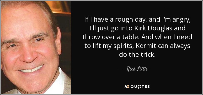 If I have a rough day, and I'm angry, I'll just go into Kirk Douglas and throw over a table. And when I need to lift my spirits, Kermit can always do the trick. - Rich Little