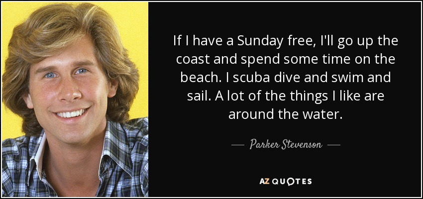 If I have a Sunday free, I'll go up the coast and spend some time on the beach. I scuba dive and swim and sail. A lot of the things I like are around the water. - Parker Stevenson