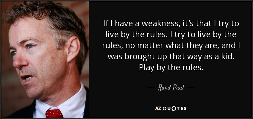 If I have a weakness, it's that I try to live by the rules. I try to live by the rules, no matter what they are, and I was brought up that way as a kid. Play by the rules. - Rand Paul
