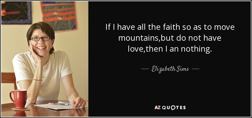 If I have all the faith so as to move mountains,but do not have love,then I an nothing. - Elizabeth Sims