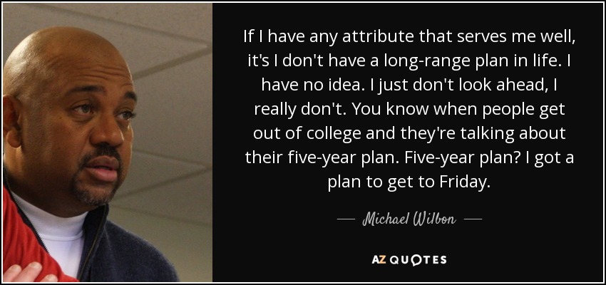 If I have any attribute that serves me well, it's I don't have a long-range plan in life. I have no idea. I just don't look ahead, I really don't. You know when people get out of college and they're talking about their five-year plan. Five-year plan? I got a plan to get to Friday. - Michael Wilbon