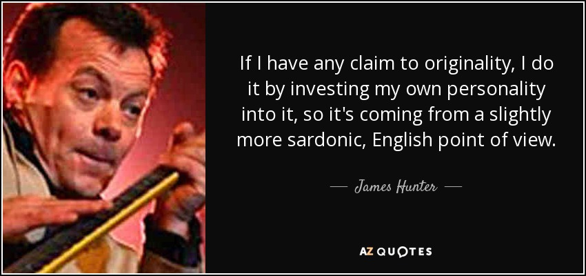 If I have any claim to originality, I do it by investing my own personality into it, so it's coming from a slightly more sardonic, English point of view. - James Hunter