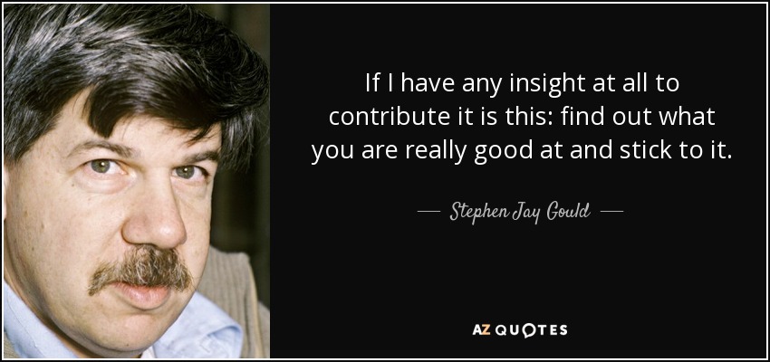 If I have any insight at all to contribute it is this: find out what you are really good at and stick to it. - Stephen Jay Gould