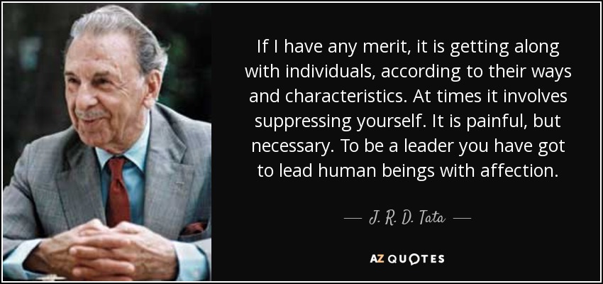 If I have any merit, it is getting along with individuals, according to their ways and characteristics. At times it involves suppressing yourself. It is painful, but necessary. To be a leader you have got to lead human beings with affection. - J. R. D. Tata