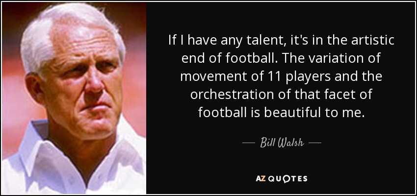 If I have any talent, it's in the artistic end of football. The variation of movement of 11 players and the orchestration of that facet of football is beautiful to me. - Bill Walsh