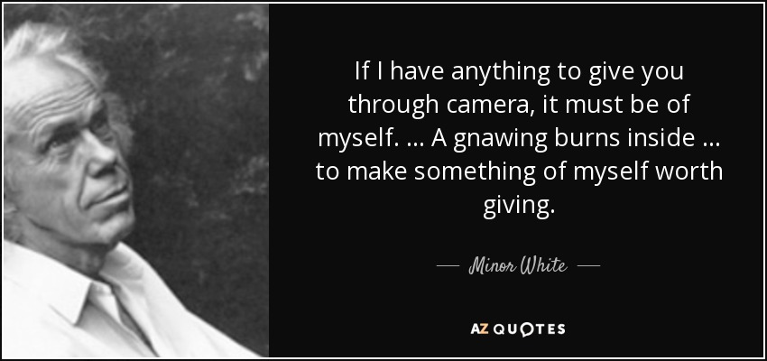 If I have anything to give you through camera, it must be of myself. … A gnawing burns inside … to make something of myself worth giving. - Minor White