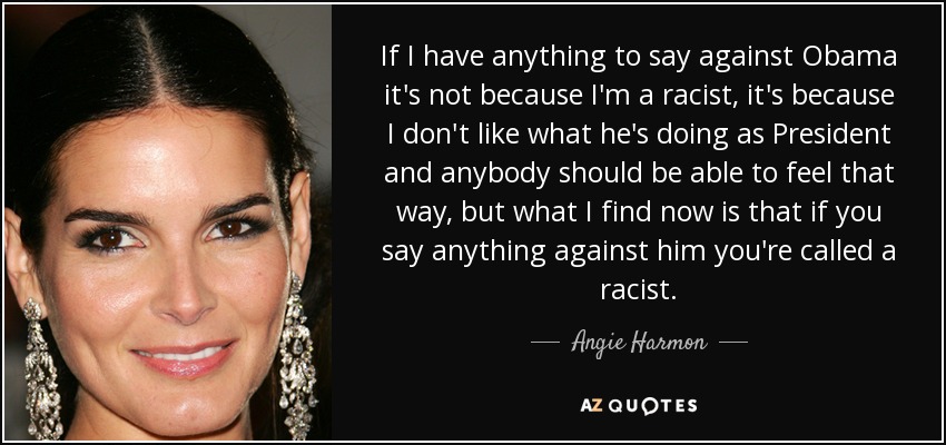 If I have anything to say against Obama it's not because I'm a racist, it's because I don't like what he's doing as President and anybody should be able to feel that way, but what I find now is that if you say anything against him you're called a racist. - Angie Harmon