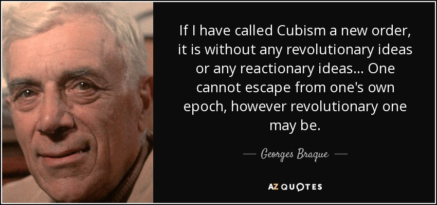 If I have called Cubism a new order, it is without any revolutionary ideas or any reactionary ideas... One cannot escape from one's own epoch, however revolutionary one may be. - Georges Braque