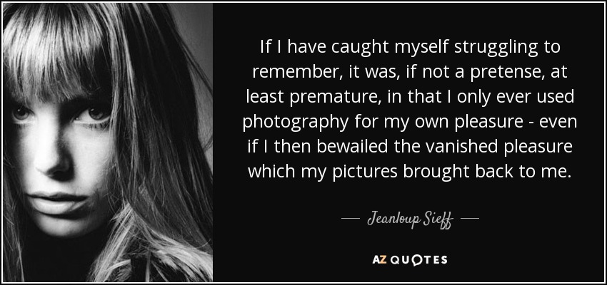 If I have caught myself struggling to remember, it was, if not a pretense, at least premature, in that I only ever used photography for my own pleasure - even if I then bewailed the vanished pleasure which my pictures brought back to me. - Jeanloup Sieff