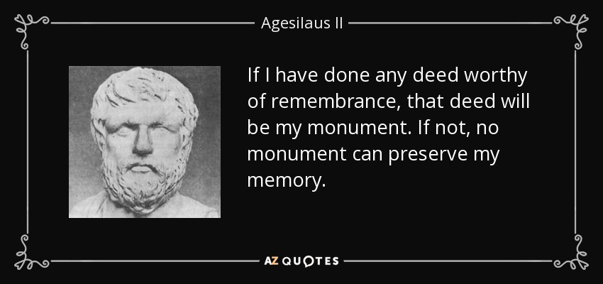 If I have done any deed worthy of remembrance, that deed will be my monument. If not, no monument can preserve my memory. - Agesilaus II