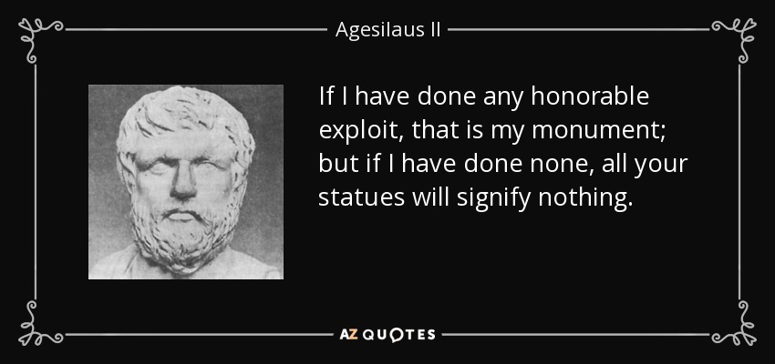 If I have done any honorable exploit, that is my monument; but if I have done none, all your statues will signify nothing. - Agesilaus II