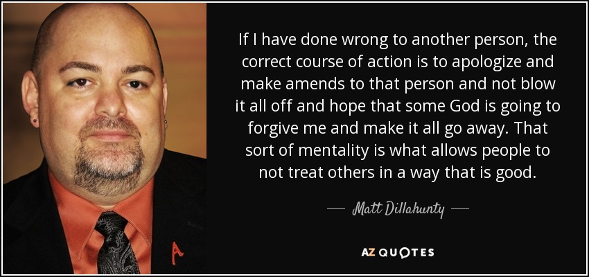 If I have done wrong to another person, the correct course of action is to apologize and make amends to that person and not blow it all off and hope that some God is going to forgive me and make it all go away. That sort of mentality is what allows people to not treat others in a way that is good. - Matt Dillahunty