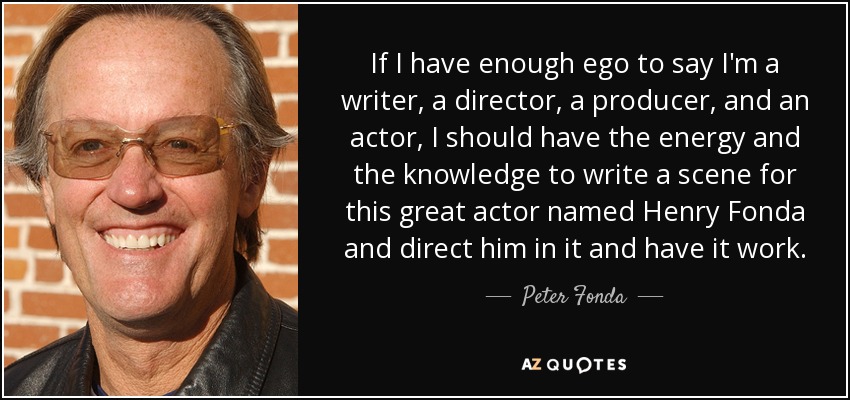 If I have enough ego to say I'm a writer, a director, a producer, and an actor, I should have the energy and the knowledge to write a scene for this great actor named Henry Fonda and direct him in it and have it work. - Peter Fonda