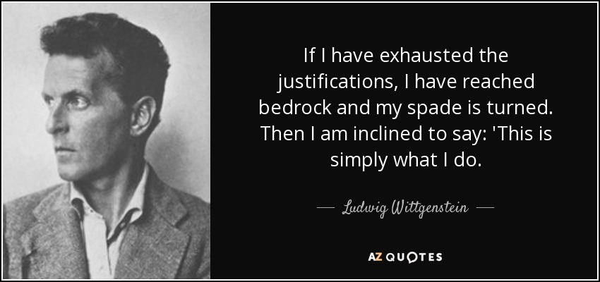 If I have exhausted the justifications, I have reached bedrock and my spade is turned. Then I am inclined to say: 'This is simply what I do. - Ludwig Wittgenstein