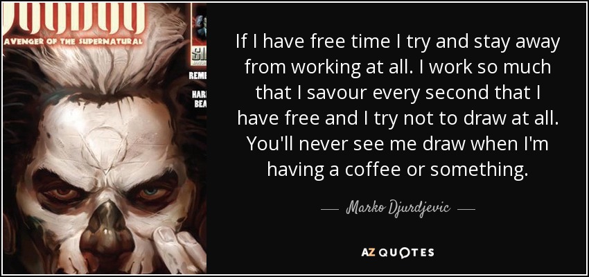 If I have free time I try and stay away from working at all. I work so much that I savour every second that I have free and I try not to draw at all. You'll never see me draw when I'm having a coffee or something. - Marko Djurdjevic