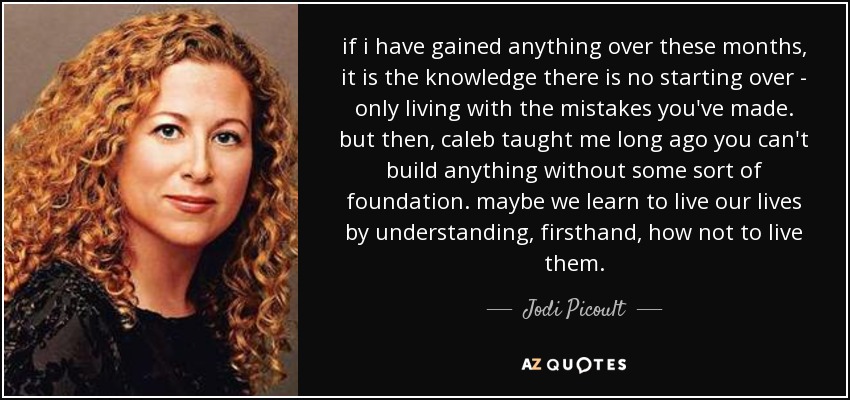 if i have gained anything over these months, it is the knowledge there is no starting over - only living with the mistakes you've made. but then, caleb taught me long ago you can't build anything without some sort of foundation. maybe we learn to live our lives by understanding, firsthand, how not to live them. - Jodi Picoult