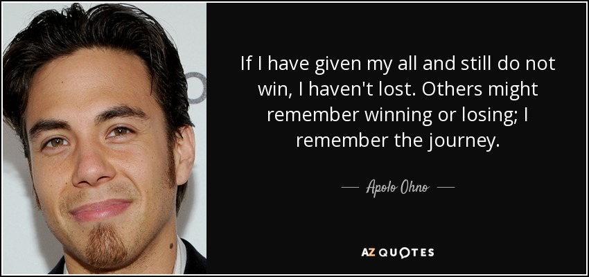 If I have given my all and still do not win, I haven't lost. Others might remember winning or losing; I remember the journey. - Apolo Ohno