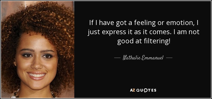 If I have got a feeling or emotion, I just express it as it comes. I am not good at filtering! - Nathalie Emmanuel