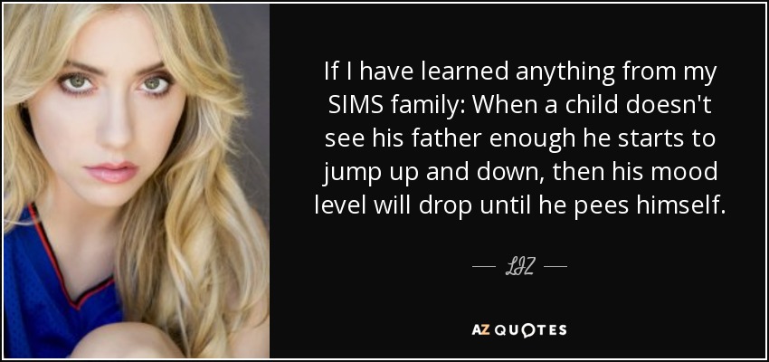 If I have learned anything from my SIMS family: When a child doesn't see his father enough he starts to jump up and down, then his mood level will drop until he pees himself. - LIZ