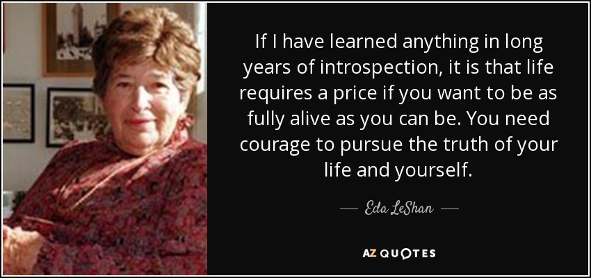 If I have learned anything in long years of introspection, it is that life requires a price if you want to be as fully alive as you can be. You need courage to pursue the truth of your life and yourself. - Eda LeShan
