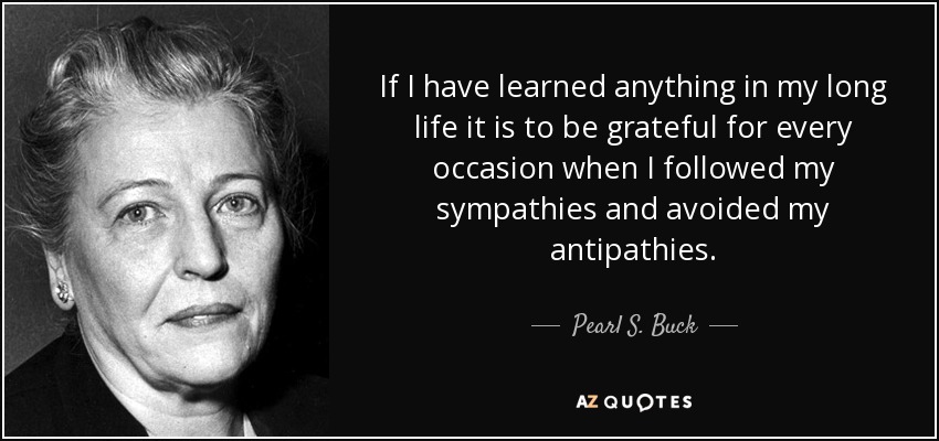 If I have learned anything in my long life it is to be grateful for every occasion when I followed my sympathies and avoided my antipathies. - Pearl S. Buck