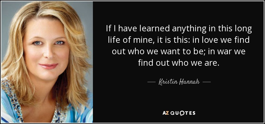 If I have learned anything in this long life of mine, it is this: in love we find out who we want to be; in war we find out who we are. - Kristin Hannah