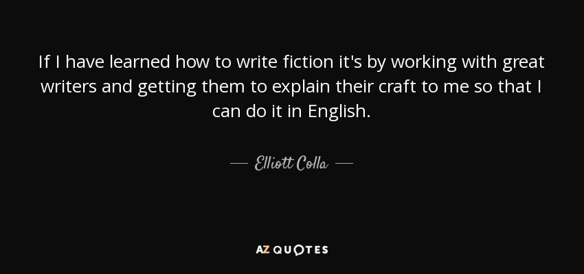 If I have learned how to write fiction it's by working with great writers and getting them to explain their craft to me so that I can do it in English. - Elliott Colla