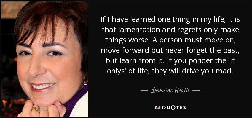If I have learned one thing in my life, it is that lamentation and regrets only make things worse. A person must move on, move forward but never forget the past, but learn from it. If you ponder the 'if onlys' of life, they will drive you mad. - Lorraine Heath