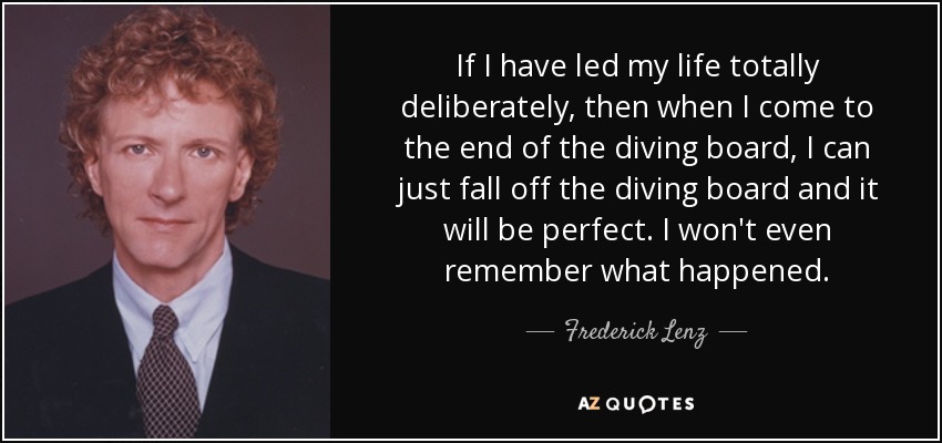 If I have led my life totally deliberately, then when I come to the end of the diving board, I can just fall off the diving board and it will be perfect. I won't even remember what happened. - Frederick Lenz