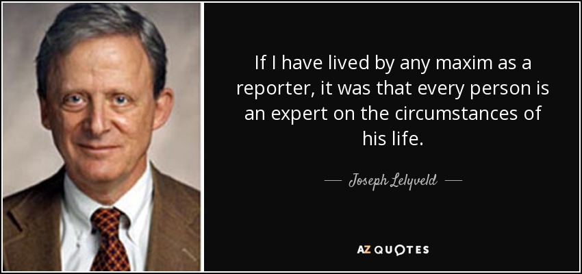 If I have lived by any maxim as a reporter, it was that every person is an expert on the circumstances of his life. - Joseph Lelyveld