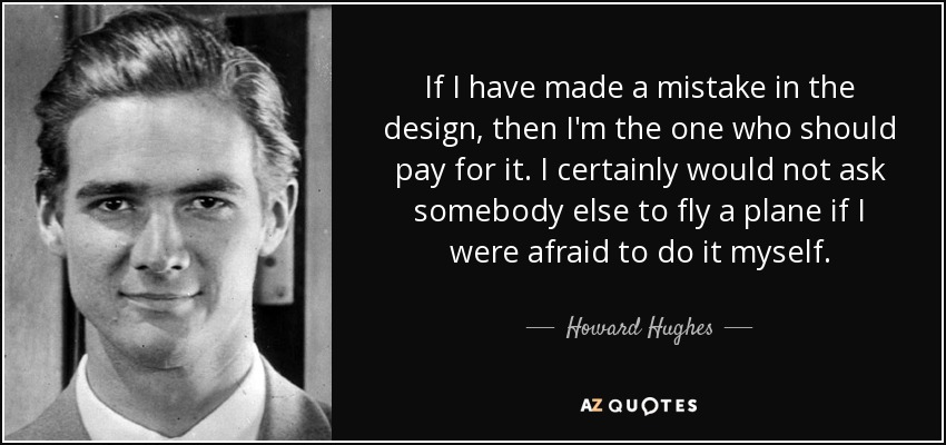 If I have made a mistake in the design, then I'm the one who should pay for it. I certainly would not ask somebody else to fly a plane if I were afraid to do it myself. - Howard Hughes