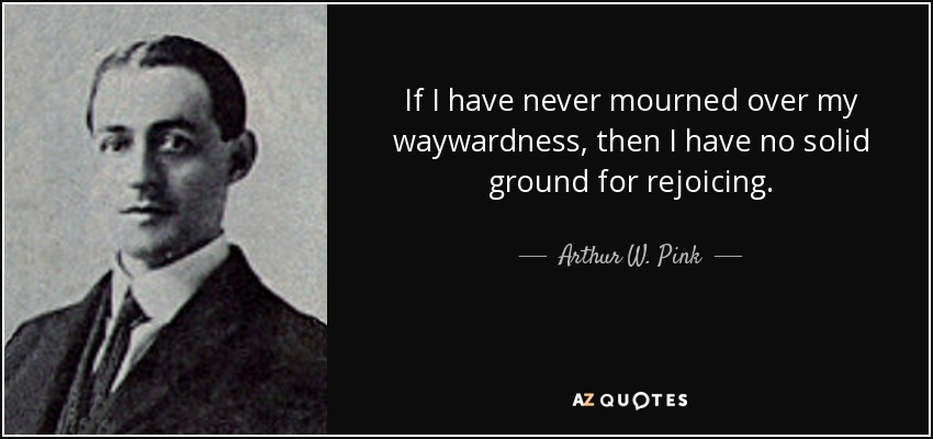 If I have never mourned over my waywardness, then I have no solid ground for rejoicing. - Arthur W. Pink