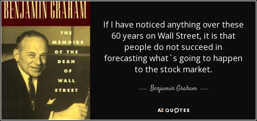 If I have noticed anything over these 60 years on Wall Street, it is that people do not succeed in forecasting what`s going to happen to the stock market. - Benjamin Graham