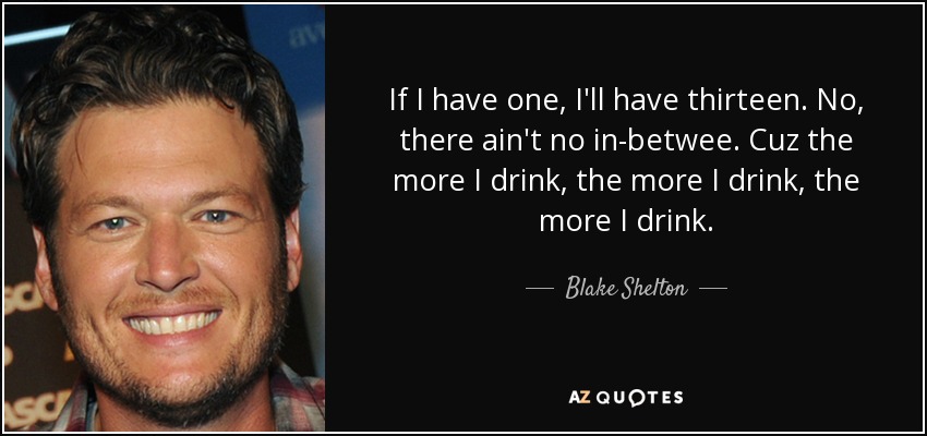 If I have one, I'll have thirteen. No, there ain't no in-betwee. Cuz the more I drink, the more I drink, the more I drink. - Blake Shelton