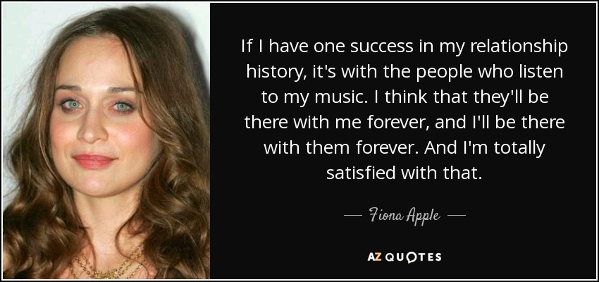 If I have one success in my relationship history, it's with the people who listen to my music. I think that they'll be there with me forever, and I'll be there with them forever. And I'm totally satisfied with that. - Fiona Apple