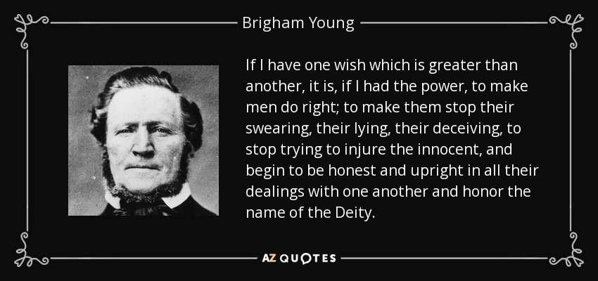 If I have one wish which is greater than another, it is, if I had the power, to make men do right; to make them stop their swearing, their lying, their deceiving, to stop trying to injure the innocent, and begin to be honest and upright in all their dealings with one another and honor the name of the Deity. - Brigham Young