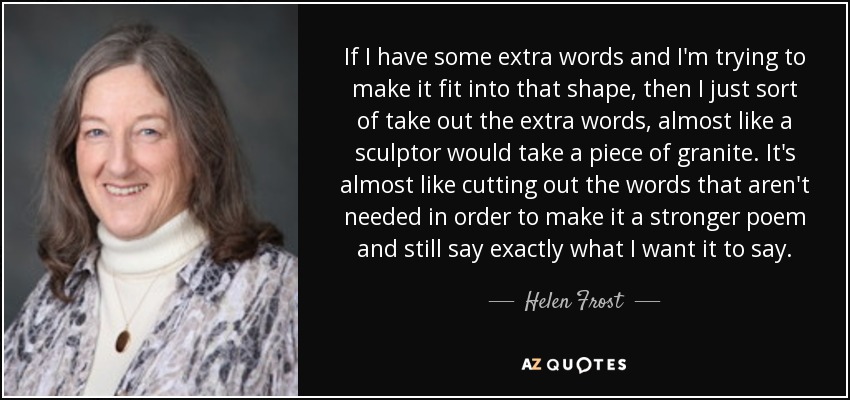 If I have some extra words and I'm trying to make it fit into that shape, then I just sort of take out the extra words, almost like a sculptor would take a piece of granite. It's almost like cutting out the words that aren't needed in order to make it a stronger poem and still say exactly what I want it to say. - Helen Frost
