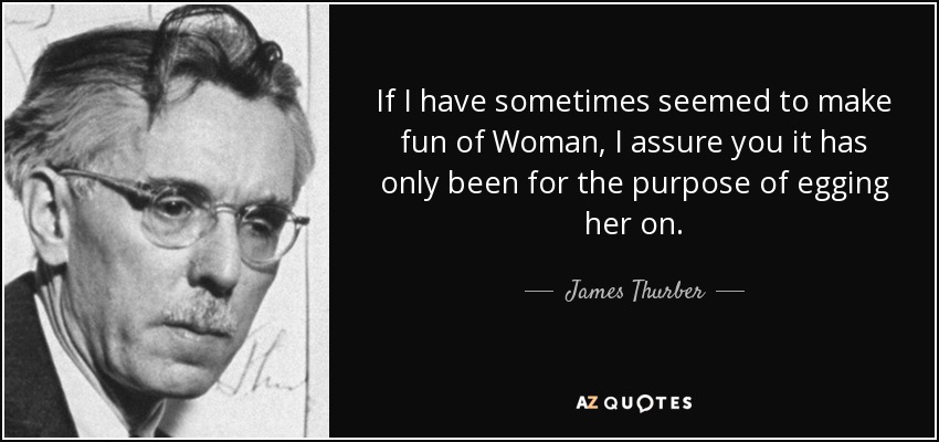 If I have sometimes seemed to make fun of Woman, I assure you it has only been for the purpose of egging her on. - James Thurber