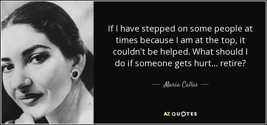 If I have stepped on some people at times because I am at the top, it couldn't be helped. What should I do if someone gets hurt... retire? - Maria Callas